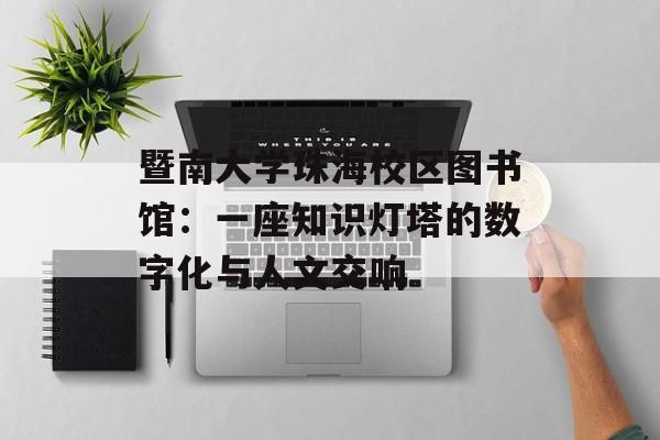 暨南大学珠海校区图书馆：一座知识灯塔的数字化与人文交响-第1张图片-