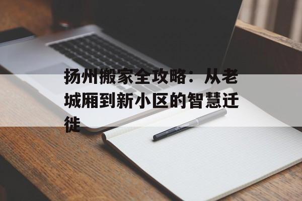 扬州搬家全攻略：从老城厢到新小区的智慧迁徙-第1张图片-
