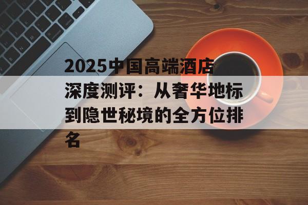 2025中国高端酒店深度测评：从奢华地标到隐世秘境的全方位排名-第1张图片-
