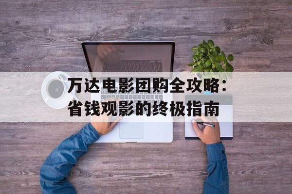 万达电影团购全攻略：省钱观影的终极指南-第1张图片-