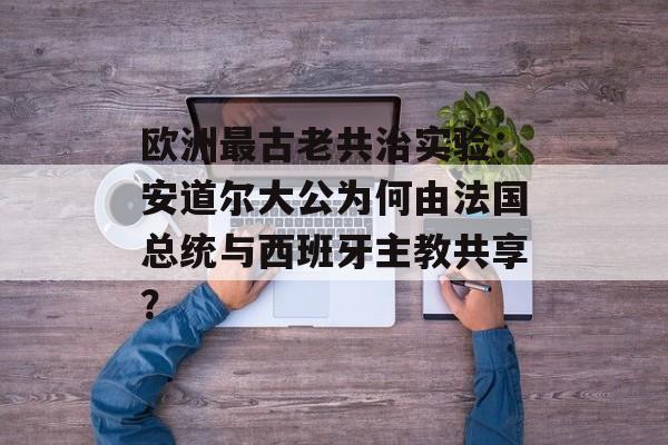 欧洲最古老共治实验：安道尔大公为何由法国总统与西班牙主教共享？-第1张图片-