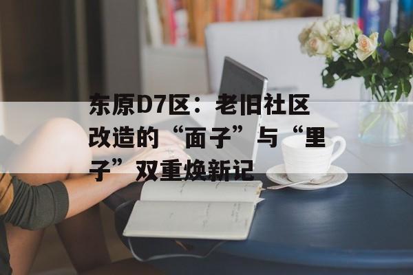 东原D7区:老旧社区改造的“面子”与“里子”双重焕新记-第1张图片- 东原D7区:老旧社区改造的“面子”与“里子”双重焕新记-第1张图片-