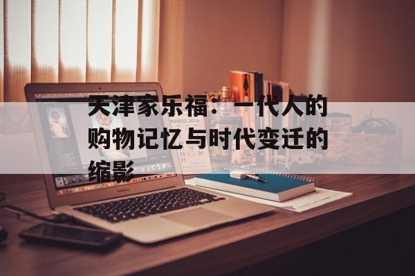 天津家乐福：一代人的购物记忆与时代变迁的缩影-第1张图片-