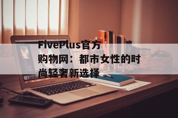 FivePlus官方购物网：都市女性的时尚轻奢新选择-第1张图片-