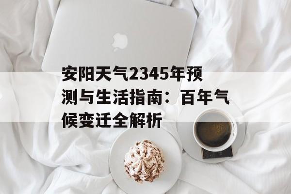 安阳天气2345年预测与生活指南：百年气候变迁全解析-第1张图片-