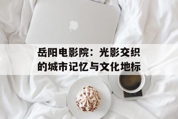 岳阳电影院：光影交织的城市记忆与文化地标-第1张图片-