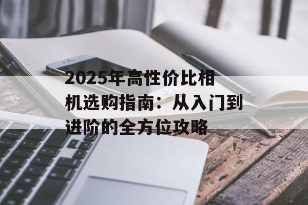 2025年高性价比相机选购指南：从入门到进阶的全方位攻略-第1张图片-