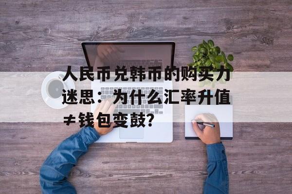 人民币兑韩币的购买力迷思：为什么汇率升值≠钱包变鼓？-第1张图片-