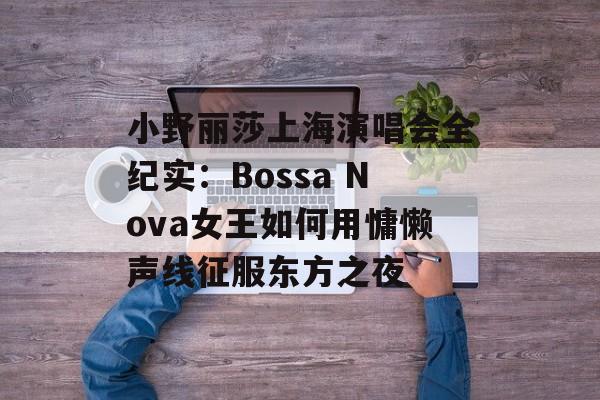 小野丽莎上海演唱会全纪实：Bossa Nova女王如何用慵懒声线征服东方之夜-第1张图片-