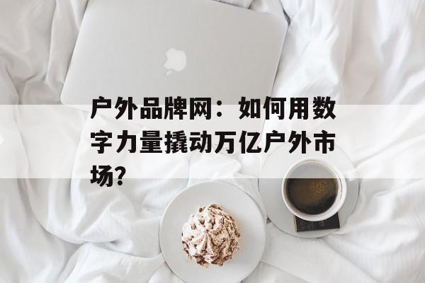 户外品牌网：如何用数字力量撬动万亿户外市场？-第1张图片-
