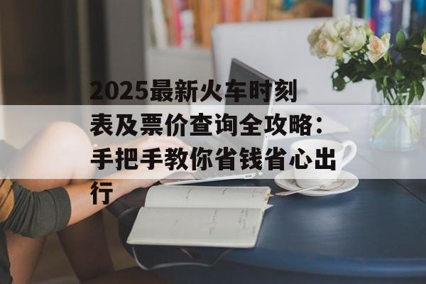 2025最新火车时刻表及票价查询全攻略：手把手教你省钱省心出行-第1张图片-