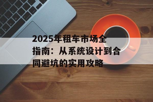 2025年租车市场全指南：从系统设计到合同避坑的实用攻略-第1张图片-