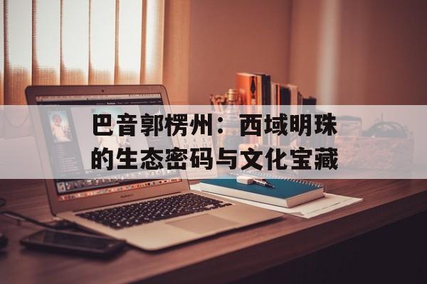 巴音郭楞州：西域明珠的生态密码与文化宝藏-第1张图片-