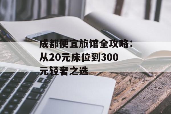 成都便宜旅馆全攻略：从20元床位到300元轻奢之选-第1张图片-