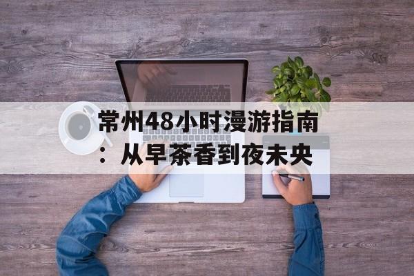 常州48小时漫游指南：从早茶香到夜未央-第1张图片-