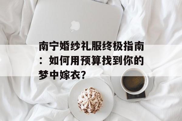 南宁婚纱礼服终极指南：如何用预算找到你的梦中嫁衣？-第1张图片-