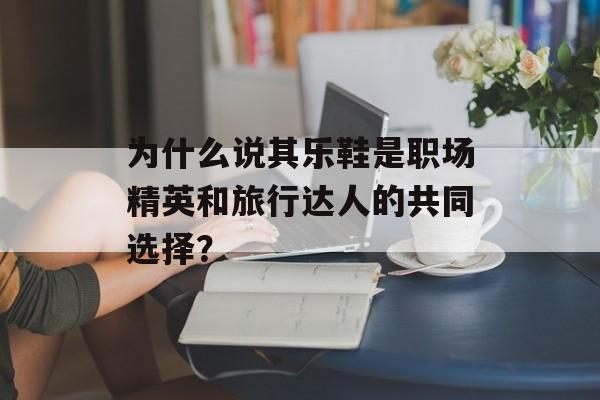 为什么说其乐鞋是职场精英和旅行达人的共同选择？-第1张图片-