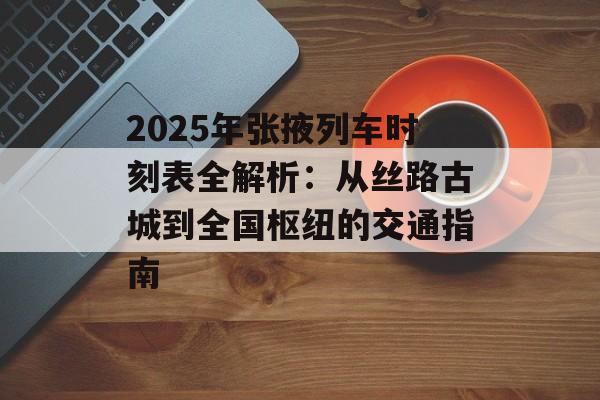2025年张掖列车时刻表全解析：从丝路古城到全国枢纽的交通指南-第1张图片-