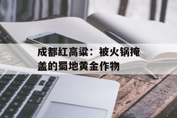 成都红高粱：被火锅掩盖的蜀地黄金作物-第1张图片-