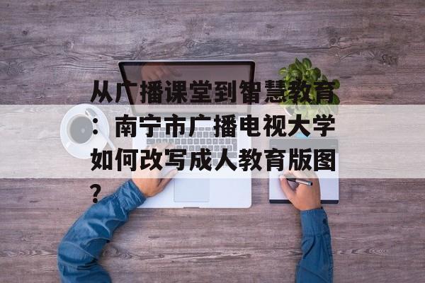 从广播课堂到智慧教育:南宁市广播电视大学如何改写成人教育版图?-第1张图片- 从广播课堂到智慧教育:南宁市广播电视大学如何改写成人教育版图?-第1张图片-
