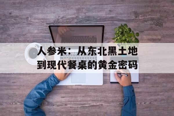 人参米：从东北黑土地到现代餐桌的黄金密码-第1张图片-