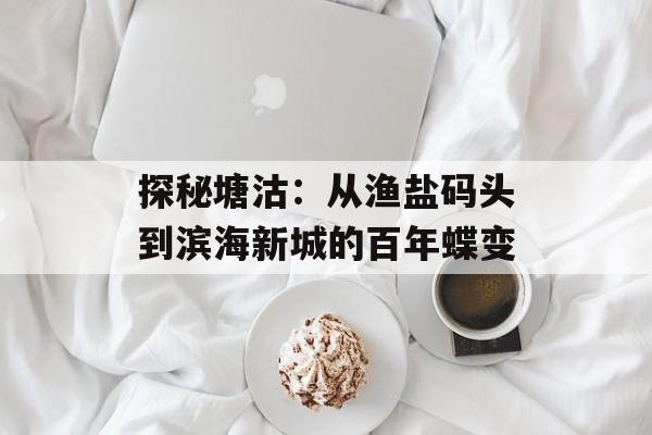 探秘塘沽：从渔盐码头到滨海新城的百年蝶变-第1张图片-