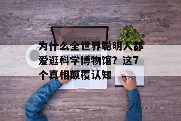 为什么全世界聪明人都爱逛科学博物馆？这7个真相颠覆认知-第1张图片-