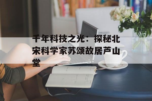 千年科技之光：探秘北宋科学家苏颂故居芦山堂-第1张图片-