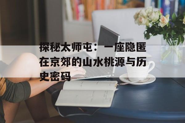 探秘太师屯：一座隐匿在京郊的山水桃源与历史密码-第1张图片-