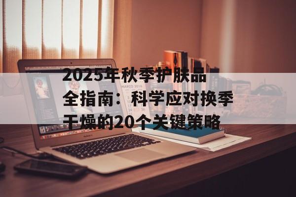 2025年秋季护肤品全指南：科学应对换季干燥的20个关键策略-第1张图片-