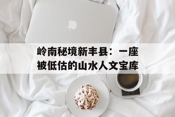 岭南秘境新丰县：一座被低估的山水人文宝库-第1张图片-