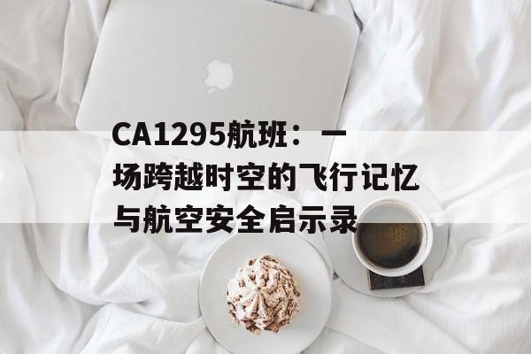 CA1295航班：一场跨越时空的飞行记忆与航空安全启示录-第1张图片-
