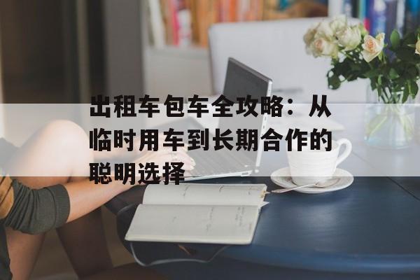 出租车包车全攻略:从临时用车到长期合作的聪明选择-第1张图片- 出租车包车全攻略:从临时用车到长期合作的聪明选择-第1张图片-