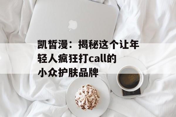 凯皙漫：揭秘这个让年轻人疯狂打call的小众护肤品牌-第1张图片-