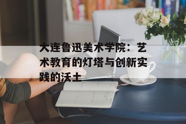 大连鲁迅美术学院：艺术教育的灯塔与创新实践的沃土-第1张图片-