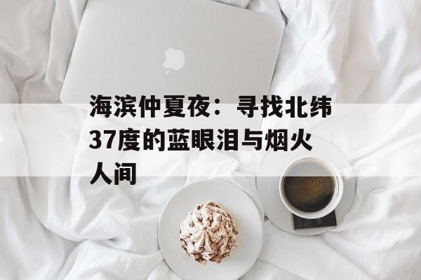 海滨仲夏夜:寻找北纬37度的蓝眼泪与烟火人间-第1张图片- 海滨仲夏夜:寻找北纬37度的蓝眼泪与烟火人间-第1张图片-